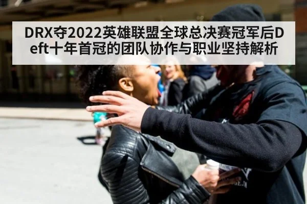 DRX夺2022英雄联盟全球总决赛冠军后Deft十年首冠的团队协作与职业坚持解析
